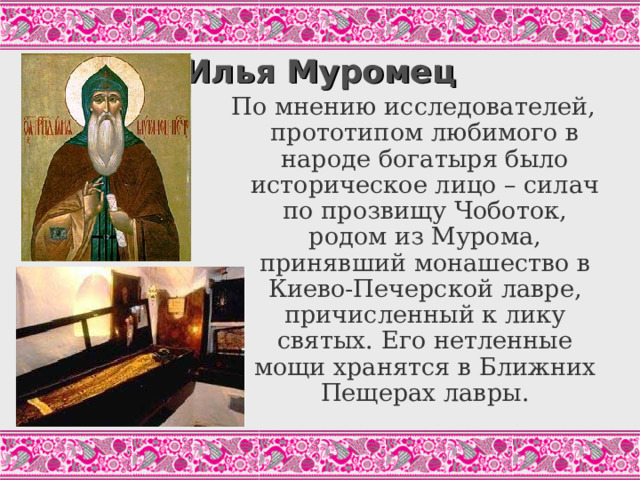 Илья Муромец По мнению исследователей, прототипом любимого в народе богатыря было историческое лицо – силач по прозвищу Чоботок, родом из Мурома, принявший монашество в Киево-Печерской лавре, причисленный к лику святых. Его нетленные мощи хранятся в Ближних Пещерах лавры. 
