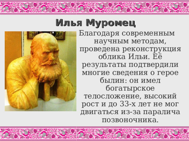 Илья Муромец Благодаря современным научным методам, проведена реконструкция облика Ильи. Её результаты подтвердили многие сведения о герое былин: он имел богатырское телосложение, высокий рост и до 33-х лет не мог двигаться из-за паралича позвоночника. 