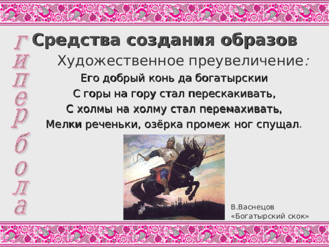 Средства создания образов  Художественное преувеличение : Его добрый конь да богатырскии С горы на гору стал перескакивать, С холмы на холму стал  перемахивать, Мелки реченьки, озёрка промеж ног спущал . На этом слайде использована цитата из былины «Илья и Соловей-разбойник» (см.Былины, С.114) С помощью гипербол в былинах рисовалось несметное вражеское войско, которое побеждал русский богатырь; она использовалась и для развенчания силы врагов, для насмешливого изображения вражеских размеров; но особенно значительны и многочисленны гиперболы, использованные для изображения богатырей. При помощи гипербол создаётся идеальный богатырский образ: изображается тяжесть и дорогая цена богатырского оружия, необычайная скорость богатырской поездки на коне, огромные расстояния, которые с лёгкостью преодолевает богатырский конь. Высшей степени гиперболы достигали в изображении боя: богатырь хватает то. Что попадается по руку и начинает этим «помахивать», всё сокрушая и побеждая. В.Васнецов «Богатырский скок»  