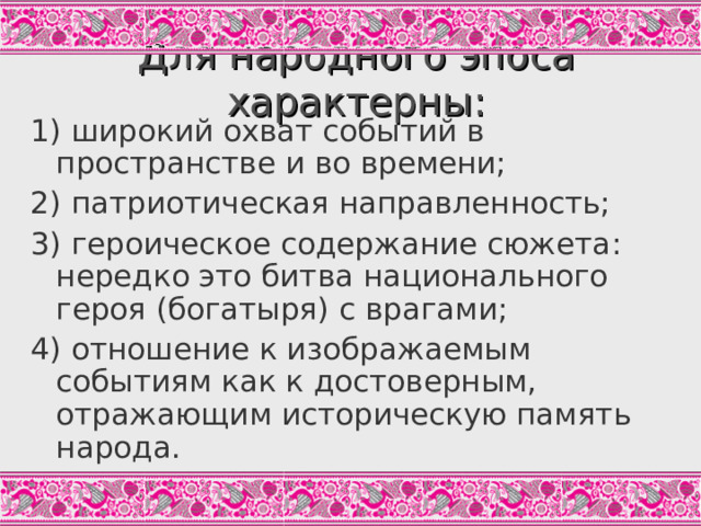 Для народного эпоса характерны: 1) широкий охват событий в пространстве и во времени; 2) патриотическая направленность; 3) героическое содержание сюжета: нередко это битва национального героя (богатыря) с врагами; 4) отношение к изображаемым событиям как к достоверным, отражающим историческую память народа. Задание: объясните смысл словосочетаний «широкий охват событий», «патриотическая направленность».  