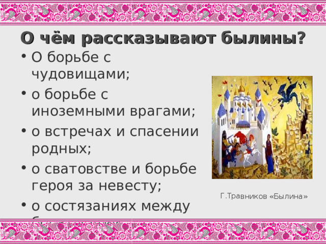 Г.Травников «Былина» О чём рассказывают былины? О борьбе с чудовищами; о борьбе с иноземными врагами; о встречах и спасении родных; о сватовстве и борьбе героя за невесту; о состязаниях между богатырями... Современная наука выделяет около 100 былинных сюжетов; здесь перечислены 5 самых расхожих. Н этом слайде – репродукция картины Травников. Современный художник изобразил свои ассоциации со словом «Былина».Какие?  