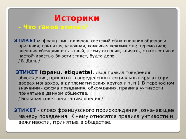  Историки  - Что такое этикет?  ЭТИКЕТ  м. франц. чин, порядок, светский обык внешних обрядов и приличия; принятая, условная, ломливая вежливость; церемониал; внешняя обрядливость. -тный, к сему относящ. -ничать, с важностью и настойчивостью блюсти этикет, будто дело.  / В. Даль /  ЭТИКЕТ (франц. etiquette) , свод правил поведения, обхождения, принятых в определенных социальных кругах (при дворах монархов, в дипломатических кругах и т. п.). В переносном значении - форма поведения, обхождения, правила учтивости, принятые в данном обществе.  / Большая советская энциклопедия / ЭТИКЕТ - слово французского происхождения ,означающее манеру поведения. К нему относятся правила учтивости и вежливости, принятые в обществе.  