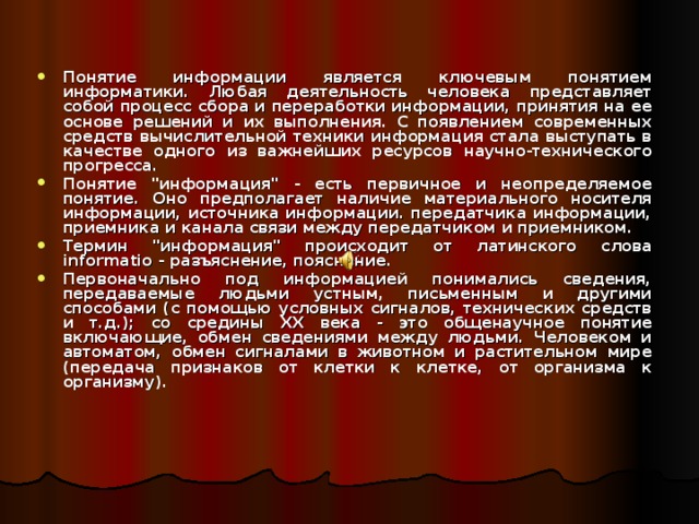Понятие информации является ключевым понятием информатики. Любая деятельность человека представляет собой процесс сбора и переработки информации, принятия на ее основе решений и их выполнения. С появлением современных средств вычислительной техники информация стала выступать в качестве одного из важнейших ресурсов научно-технического прогресса. Понятие 