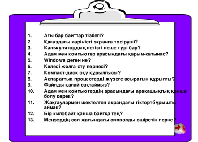 Аты бар байттар тізбегі? Қағаздағы көріністі экранға түсіруші? Калькулятордың негізгі неше түрі бар? Адам мен компьютер арасындағы қарым-қатынас? Windows деген не? Келесі жолға өту пернесі? Компакт-диск оқу құрылғысы? Ақпараттық процестерді жүзеге асыратын құрылғы? Файлды қалай сақтаймыз? Адам мен компьютердің арасындағы арақашықтық қанша болу керек? Жақтаулармен шектелген экрандағы тіктөртбұрышты аймақ? Бір килобайт қанша байтқа тең? Меңзердің сол жағындағы символды өшіретін перне?  