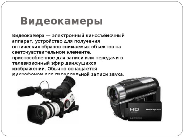 Видеокамеры Видеокамера — электронный киносъёмочный аппарат, устройство для получения оптических образов снимаемых объектов на светочувствительном элементе, приспособленное для записи или передачи в телевизионный эфир движущихся изображений. Обычно оснащается микрофоном для параллельной записи звука. 