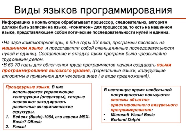 Виды языков программирования Информацию в компьютере обрабатывает процессор, следовательно, алгоритм должен быть записан на языке, «понятном» для процессора, то есть на машинном языке, представляющем собой логические последовательности нулей и единиц.  На заре компьютерной эры, в 50-е годы XX века, программы писались на машинном языке и представляли собой очень длинные последовательности нулей и единиц. Составление и отладка таких программ было чрезвычайно трудоемким делом. В 60-70 годы для облегчения труда программистов начали создавать языки программирования высокого уровня , формальные языки, кодирующие алгоритмы в привычном для человека виде ( в виде предложений).  Процедурные языки . В них используются управляющие конструкции (операторы), которые позволяют закодировать различные алгоритмические структуры. Бейсик (Basic)-1964 , его версии MSX-Basic? QBasic Pascal В настоящее время наибольшей популярностью пользуются системы объектно-ориентированного визуального программирования : Microsoft Visual Basic Borland Delphi 