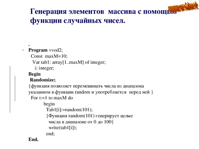 Генерация элементов массива с помощью функции случайных чисел.  . Program vvod2;  Const maxM=10;  Var tab1: array[1..maxM] of integer;  i: integer; Begin  Randomize; {функция позволяет перемешивать числа из диапазона указанном в функции random и употребляется перед ней }  For i:=1 to maxM do  begin  Tab1[i]:=random(101);  { Функция random(101) генерирует целые  числа в диапазоне от 0 до 100}  write(tab1[i]);  end; End.  . 