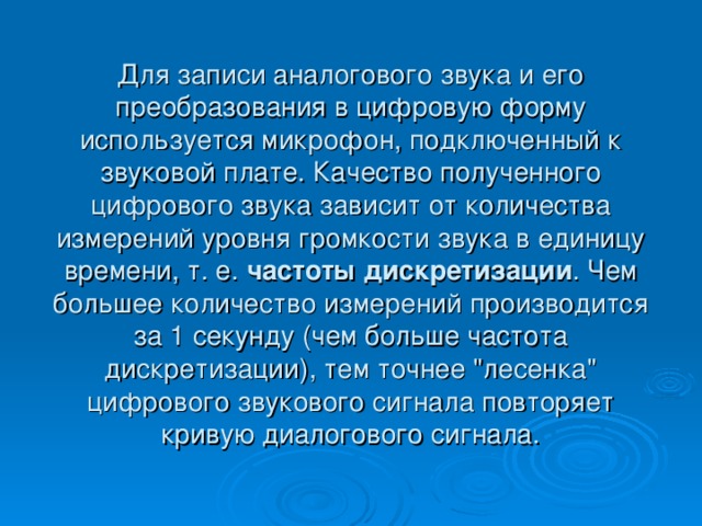 Для записи аналогового звука и его преобразования в цифровую форму используется микрофон, подключенный к звуковой плате. Качество полученного цифрового звука зависит от количества измерений уровня громкости звука в единицу времени, т. е. частоты дискретизации . Чем большее количество измерений производится за 1 секунду (чем больше частота дискретизации), тем точнее 