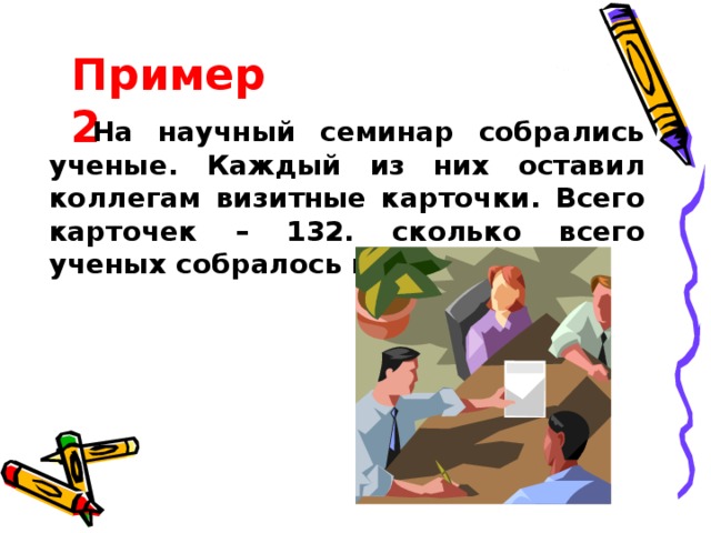 Пример 2 На научный семинар собрались ученые. Каждый из них оставил коллегам визитные карточки. Всего карточек – 132. сколько всего ученых собралось на семинар? 