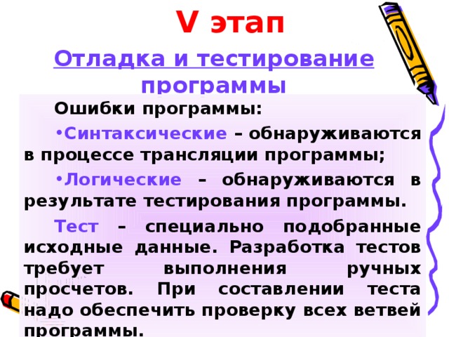 V этап Отладка и тестирование программы Ошибки программы: Синтаксические – обнаруживаются в процессе трансляции программы; Логические – обнаруживаются в результате тестирования программы. Тест – специально подобранные исходные данные. Разработка тестов требует выполнения ручных просчетов. При составлении теста надо обеспечить проверку всех ветвей программы. 