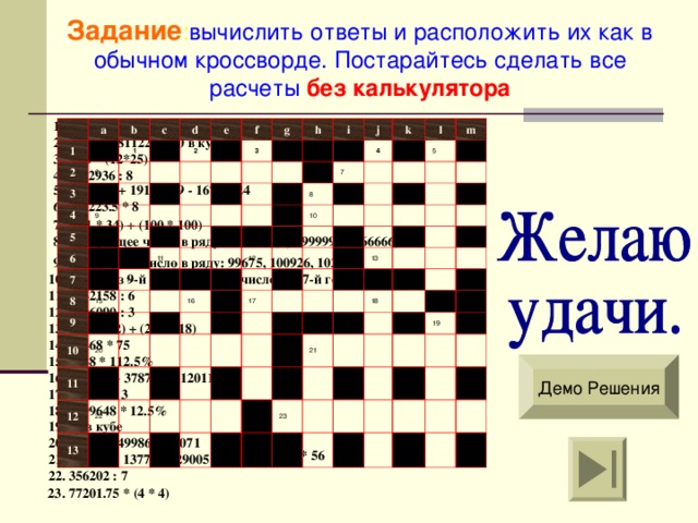 Задание : вычислить ответы и расположить их как в обычном кроссворде . Постарайтесь сделать все расчеты  без калькулятора 1. (7119*12) - 1320 1 a 2 b 3 6 c 1 d 4 2 e 5 9 6 f g 3 7 8 h 11 i 15 9 14 j 10 4 k 7 8 20 11 l 12 10 12 16 22 5 m 13 17 13 18 21 23 19 2. (892584-81122) + 10 в кубе 3. 6,06 * (12*25) 4. 1372936 : 8 5. 1919191 + 19191919 - 16784624 6 . 805223.5 * 8 7. (501 * 34) + (100 * 100) 8. Следующее число в ряду : 1333332 , 9;  999999 , 6;  666666 , 3 9. Следующее число в ряду : 99675,  100926,  102177 10 . Число из 9-й горизонтали + число из 17-й горизонтали 11. 3142158 : 6 12 . 1806090 : 3 13. (256 * 12) + (256 * 18) 14. 13468 * 75 15. 6248 * 112.5% Демо Решения 16. 487487 + 378788 + 120114 17. 669714 : 3 18. 2599648 * 12.5% 19. 25 в кубе 20. 32576 + 49986 + 23071 21. 125.5 * 56 21. 921152 – 137788 - 29005 22. 356202 : 7 23. 77201.75 * (4 * 4) 