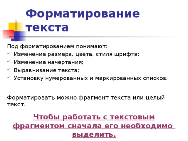 Форматирование текста Под форматированием понимают: Изменение размера, цвета, стиля шрифта; Изменение начертания; Выравнивание текста; Установку нумерованных и маркированных списков. Форматировать можно фрагмент текста или целый текст. Чтобы работать с текстовым фрагментом сначала его необходимо выделить. 