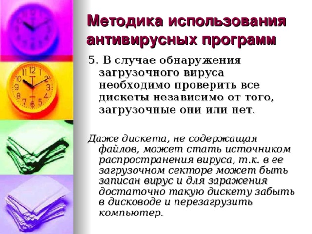 Методика использования антивирусных программ 5. В случае обнаружения загрузочного вируса необходимо проверить все дискеты независимо от того, загрузочные они или нет. Даже дискета, не содержащая файлов, может стать источником распространения вируса, т.к. в ее загрузочном секторе может быть записан вирус и для заражения достаточно такую дискету забыть в дисководе и перезагрузить компьютер. 