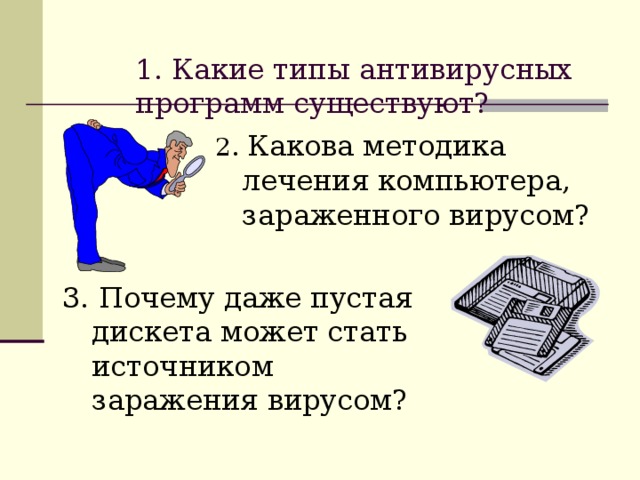  1. Какие типы антивирусных программ существуют?   2. Какова методика лечения компьютера, зараженного вирусом?  3. Почему даже пустая дискета может стать источником заражения вирусом? 