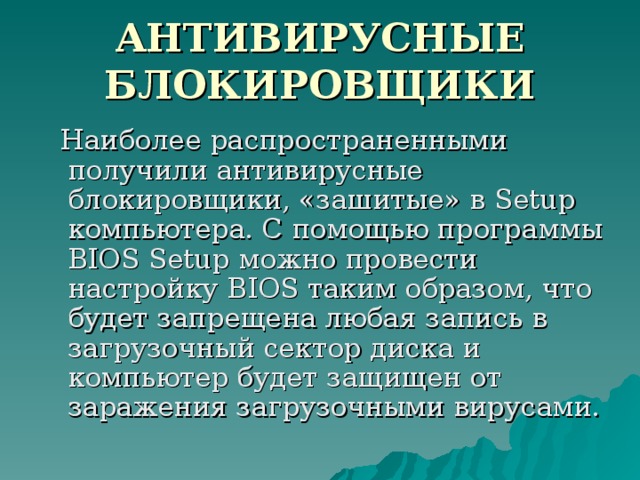 АНТИВИРУСНЫЕ БЛОКИРОВЩИКИ  Наиболее распространенными получили антивирусные блокировщики, «зашитые» в Setup компьютера. С помощью программы BIOS Setup можно провести настройку BIOS таким образом, что будет запрещена любая запись в загрузочный сектор диска и компьютер будет защищен от заражения загрузочными вирусами. 