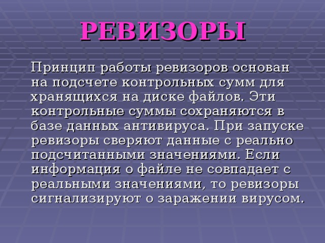 РЕВИЗОРЫ  Принцип работы ревизоров основан на подсчете контрольных сумм для хранящихся на диске файлов. Эти контрольные суммы сохраняются в базе данных антивируса. При запуске ревизоры сверяют данные с реально подсчитанными значениями. Если информация о файле не совпадает с реальными значениями, то ревизоры сигнализируют о заражении вирусом. 