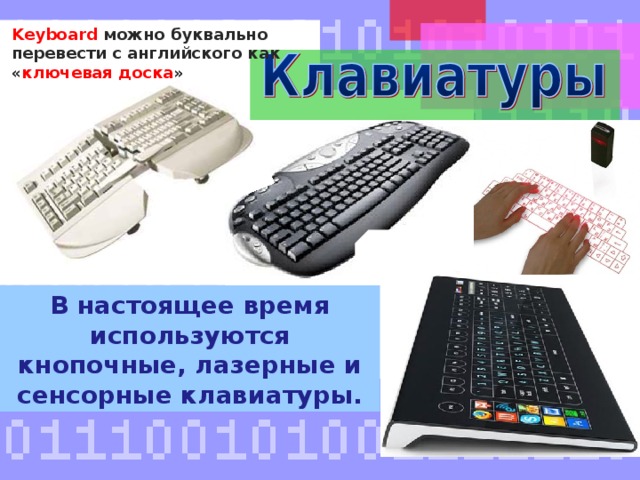 K eyboard можно буквально перевести с английского как « ключевая доска » В настоящее время используются кнопочные, лазерные и сенсорные клавиатуры. К ним относятся клавиатуры (по-английски Keyboard, что в переводе означает «ключевая доска»). В настоящее время используются кнопочные, лазерные и сенсорные клавиатуры для ввода символов и команд. Схематично отобразите в тетради разновидности клавиатур ( для примера учитель показывает схему ). 