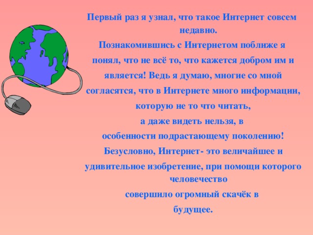 Первый раз я узнал, что такое Интернет  совсем  недавно. Познакомившись с Интернетом поближе я понял, что не всё то, что кажется добром им и  является! Ведь я думаю, многие со мной согласятся, что в Интернете много информации,  которую не то что читать, а даже видеть нельзя, в особенности подрастающему поколению!  Безусловно, Интернет- это величайшее и удивительное изобретение, при помощи которого человечество совершило огромный скачёк в будущее.  