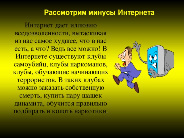 Рассмотрим минусы Интернета Интернет дает иллюзию вседозволенности, вытаскивая из нас самое худшее, что в нас есть, а что? Ведь все можно! В Интернете существуют клубы самоубийц, клубы наркоманов, клубы, обучающие начинающих террористов. В таких клубах можно заказать собственную смерть, купить пару шашек динамита, обучится правильно подбирать и колоть наркотики 