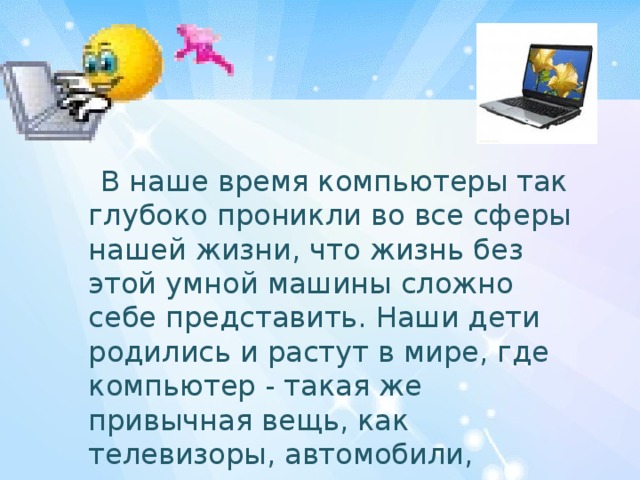  В наше время компьютеры так глубоко проникли во все сферы нашей жизни, что жизнь без этой умной машины сложно себе представить. Наши дети родились и растут в мире, где компьютер - такая же привычная вещь, как телевизоры, автомобили, электрическое освещение. 