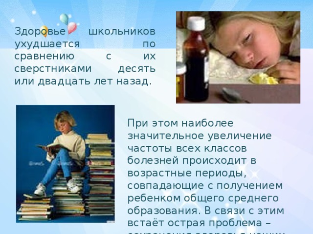 Здоровье школьников ухудшается по сравнению с их сверстниками десять или двадцать лет назад. При этом наиболее значительное увеличение частоты всех классов болезней происходит в возрастные периоды, совпадающие с получением ребенком общего среднего образования. В связи с этим встаёт острая проблема – сохранения здоровья наших детей. 