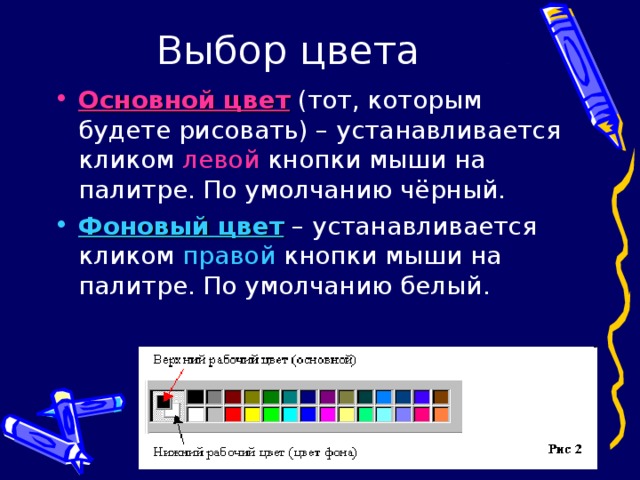 Основной цвет (тот, которым будете рисовать) – устанавливается кликом левой кнопки мыши на палитре. По умолчанию чёрный. Фоновый цвет – устанавливается кликом правой кнопки мыши на палитре. По умолчанию белый. 