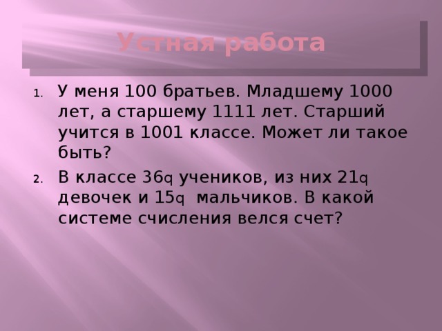 Устная работа У меня 100 братьев. Младшему 1000 лет, а старшему 1111 лет. Старший учится в 1001 классе. Может ли такое быть? В классе 36 q учеников, из них 21 q девочек и 15 q мальчиков. В какой системе счисления велся счет? 