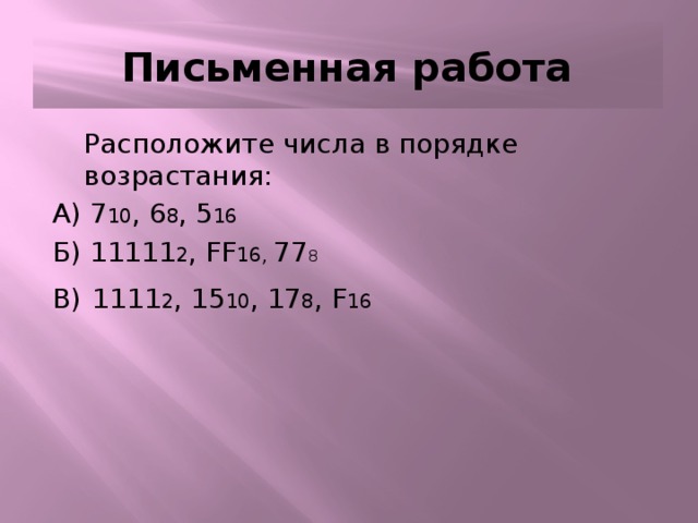 Письменная работа Письменная работа  Расположите числа в порядке возрастания: А) 7 10 , 6 8 , 5 16  Б) 11111 2 , FF 16, 77 8 В)  1111 2 , 15 10 , 17 8 , F 16 