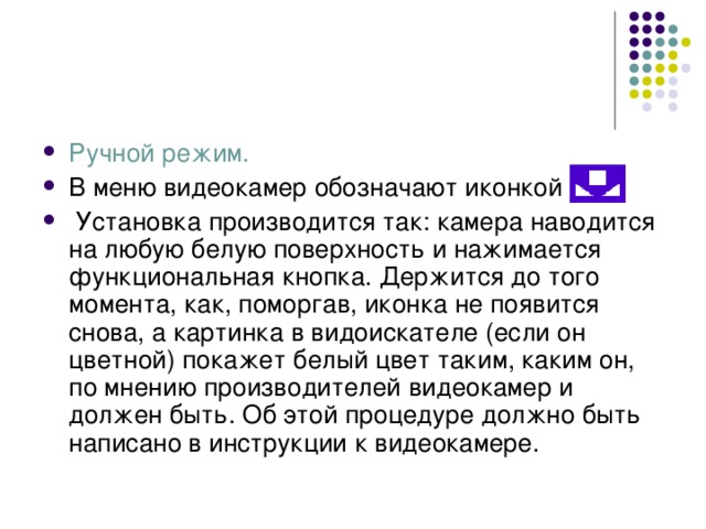 Ручной режим. В меню видеокамер обозначают иконкой  Установка производится так: камера наводится на любую белую поверхность и нажимается функциональная кнопка. Держится до того момента, как, поморгав, иконка не появится снова, а картинка в видоискателе (если он цветной) покажет белый цвет таким, каким он, по мнению производителей видеокамер и должен быть. Об этой процедуре должно быть написано в инструкции к видеокамере. 