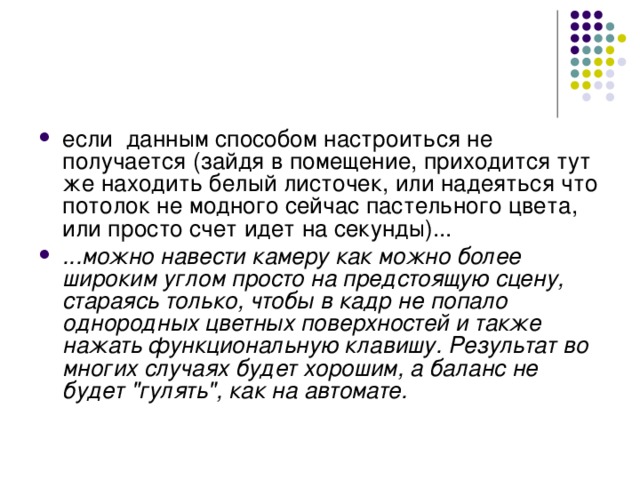если данным способом настроиться не получается (зайдя в помещение, приходится тут же находить белый листочек, или надеяться что потолок не модного сейчас пастельного цвета, или просто счет идет на секунды)... ...можно навести камеру как можно более широким углом просто на предстоящую сцену, стараясь только, чтобы в кадр не попало однородных цветных поверхностей и также нажать функциональную клавишу. Результат во многих случаях будет хорошим, а баланс не будет 