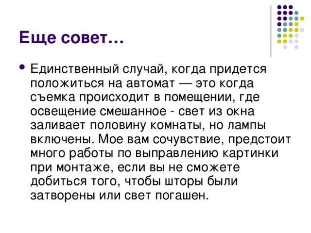 Еще совет… Единственный случай, когда придется положиться на автомат — это когда съемка происходит в помещении, где освещение смешанное - свет из окна заливает половину комнаты, но лампы включены. Мое вам сочувствие, предстоит много работы по выправлению картинки при монтаже, если вы не сможете добиться того, чтобы шторы были затворены или свет погашен. 