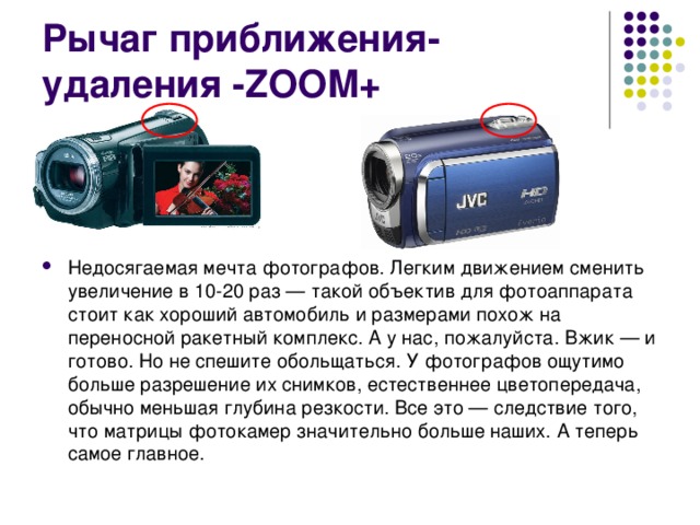 Рычаг приближения-удаления -ZOOM+ Недосягаемая мечта фотографов. Легким движением сменить увеличение в 10-20 раз — такой объектив для фотоаппарата стоит как хороший автомобиль и размерами похож на переносной ракетный комплекс. А у нас, пожалуйста. Вжик — и готово. Но не спешите обольщаться. У фотографов ощутимо больше разрешение их снимков, естественнее цветопередача, обычно меньшая глубина резкости. Все это — следствие того, что матрицы фотокамер значительно больше наших. А теперь самое главное.  