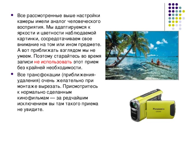 Все рассмотренные выше настройки камеры имели аналог человеческого восприятия. Мы адаптируемся к яркости и цветности наблюдаемой картинки, сосредотачиваем свое внимание на том или ином предмете. А вот приближать взглядом мы не умеем. Поэтому старайтесь во время записи не использовать этот прием без крайней необходимости. Все трансфокации (приближения-удаления) очень желательно при монтаже вырезать. Присмотритесь к нормально сделанным кинофильмам — за редчайшим исключением вы там такого приема не увидите. 