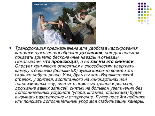 Трансфокация предназначена для удобства кадрирования картинки нужным нам образом до записи , чем для попыток показать зрителю бесконечные наезды и отъезды. Показываем, что происходит , а не как мы это снимали . Следует критически относиться к способностям удержать камеру с большим (больше 5Х) зумом какое-то время хоть сколько-нибудь ровно. Увы, будь вы хоть Ворошиловский стрелок, у зрителя, воспитанного на кинокартинах или телевизионных шоу, снятых с помощью кранов и рельсов, дрожание ваших записей, снятых на большом увеличении без дополнительных устройств (упора, штатива, стэдикама) будет вызывать раздражение и отторжение. Лучше подойти поближе или поискать дополнительный упор для стабилизации камеры.  