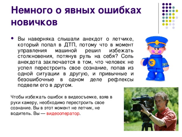 Немного о явных ошибках новичков Вы наверняка слышали анекдот о летчике, который попал в ДТП, потому что в момент управления машиной решил избежать столкновения, потянув руль на себя? Соль анекдота заключается в том, что человек не успел перестроить свое сознание, попав из одной ситуации в другую, и привычные и безошибочные в одном деле рефлексы подвели его в другом.  Чтобы избежать ошибок в видеосъемке, взяв в руки камеру, необходимо перестроить свое сознание. Вы в этот момент не летчик, не водитель. Вы — видеооператор . 