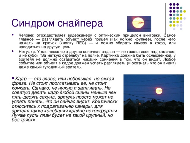 Синдром снайпера  Человек отождествляет видеокамеру с оптическим прицелом винтовки. Самое главное — разглядеть объект через прицел (как можно крупнее), после чего нажать на крючок (кнопку REC) — и можно убирать камеру в кофр, или наводиться на другую цель. Нетушки. У нас несколько другая конечная задача — не голова лося над камином, и не кубок 