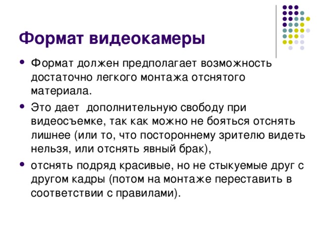Формат видеокамеры Формат должен предполагает возможность достаточно легкого монтажа отснятого материала. Это дает дополнительную свободу при видеосъемке, так как можно не бояться отснять лишнее (или то, что постороннему зрителю видеть нельзя, или отснять явный брак), отснять подряд красивые, но не стыкуемые друг с другом кадры (потом на монтаже переставить в соответствии с правилами). 