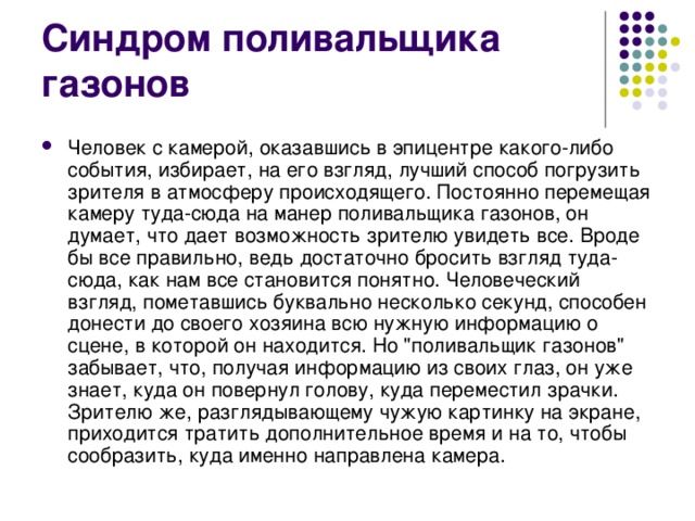 Синдром поливальщика газонов Человек с камерой, оказавшись в эпицентре какого-либо события, избирает, на его взгляд, лучший способ погрузить зрителя в атмосферу происходящего. Постоянно перемещая камеру туда-сюда на манер поливальщика газонов, он думает, что дает возможность зрителю увидеть все. Вроде бы все правильно, ведь достаточно бросить взгляд туда-сюда, как нам все становится понятно. Человеческий взгляд, пометавшись буквально несколько секунд, способен донести до своего хозяина всю нужную информацию о сцене, в которой он находится. Но 