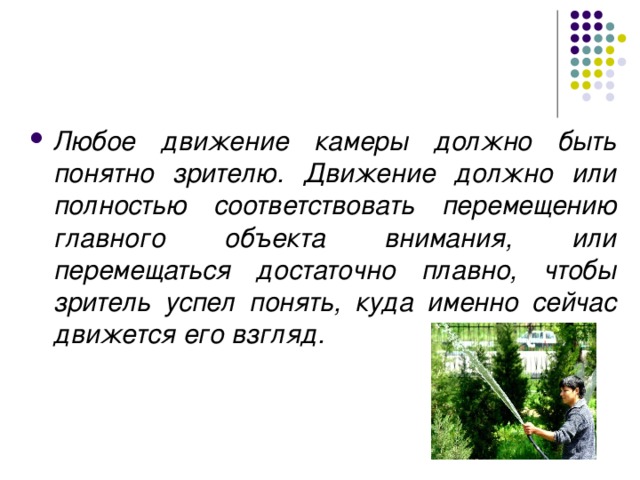 Любое движение камеры должно быть понятно зрителю. Движение должно или полностью соответствовать перемещению главного объекта внимания, или перемещаться достаточно плавно, чтобы зритель успел понять, куда именно сейчас движется его взгляд. 