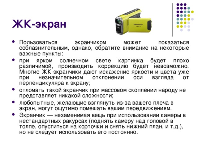 ЖК-экран Пользоваться экранчиком может показаться соблазнительным, однако, обратите внимание на некоторые важные пункты: при ярком солнечном свете картинка будет плохо различимой, производить коррекцию будет невозможно. Многие ЖК-экранчики дают искажение яркости и цвета уже при незначительном отклонении оси взгляда от перпендикуляра к экрану; отломать такой экранчик при массовом скоплении народу не представляет никакой сложности; любопытные, желающие взглянуть из-за вашего плеча в экран, могут ощутимо помешать вашим передвижениям. Экранчик — незаменимая вещь при использовании камеры в нестандартных ракурсах (поднять камеру над головой в толпе, опуститься на корточки и снять нижний план, и т.д.), но не следует использовать его постоянно. 