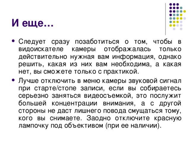 И еще… Следует сразу позаботиться о том, чтобы в видоискателе камеры отображалась только действительно нужная вам информация, однако решить, какая из них вам необходима, а какая нет, вы сможете только с практикой. Лучше отключить в меню камеры звуковой сигнал при старте/стопе записи, если вы собираетесь серьезно заняться видеосъемкой, это послужит большей концентрации внимания, а с другой стороны не даст лишнего повода смущаться тому, кого вы снимаете. Заодно отключите красную лампочку под объективом (при ее наличии). 