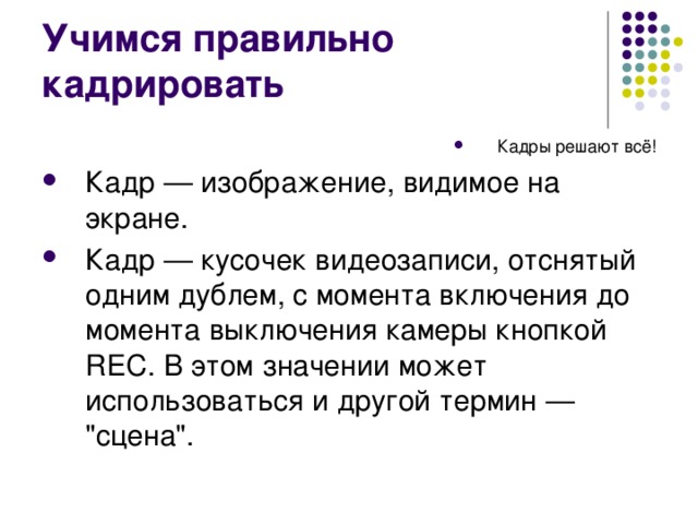 Учимся правильно кадрировать Кадры решают всё! Кадр — изображение, видимое на экране. Кадр — кусочек видеозаписи, отснятый одним дублем, с момента включения до момента выключения камеры кнопкой REC. В этом значении может использоваться и другой термин — 