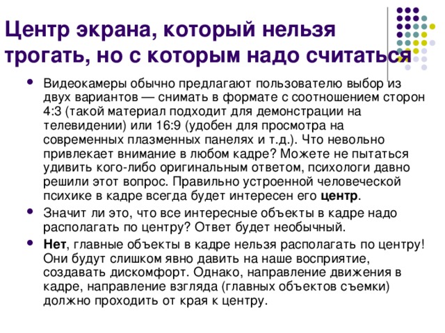 Центр экрана, который нельзя трогать, но с которым надо считаться Видеокамеры обычно предлагают пользователю выбор из двух вариантов — снимать в формате с соотношением сторон 4:3 (такой материал подходит для демонстрации на телевидении) или 16:9 (удобен для просмотра на современных плазменных панелях и т.д.). Что невольно привлекает внимание в любом кадре? Можете не пытаться удивить кого-либо оригинальным ответом, психологи давно решили этот вопрос. Правильно устроенной человеческой психике в кадре всегда будет интересен его центр . Значит ли это, что все интересные объекты в кадре надо располагать по центру? Ответ будет необычный. Нет , главные объекты в кадре нельзя располагать по центру! Они будут слишком явно давить на наше восприятие, создавать дискомфорт. Однако, направление движения в кадре, направление взгляда (главных объектов съемки) должно проходить от края к центру. 