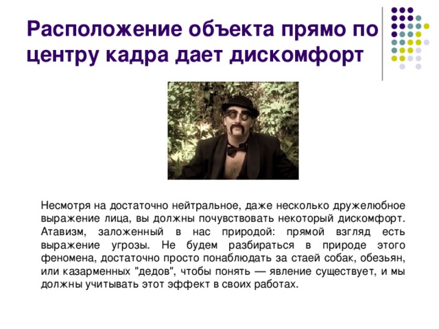 Расположение объекта прямо по центру кадра дает дискомфорт Несмотря на достаточно нейтральное, даже несколько дружелюбное выражение лица, вы должны почувствовать некоторый дискомфорт. Атавизм, заложенный в нас природой: прямой взгляд есть выражение угрозы. Не будем разбираться в природе этого феномена, достаточно просто понаблюдать за стаей собак, обезьян, или казарменных 