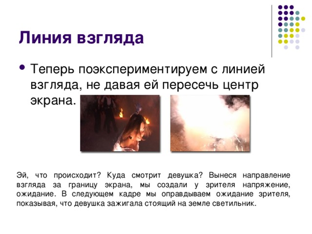 Линия взгляда Теперь поэкспериментируем с линией взгляда, не давая ей пересечь центр экрана. Эй, что происходит? Куда смотрит девушка? Вынеся направление взгляда за границу экрана, мы создали у зрителя напряжение, ожидание. В следующем кадре мы оправдываем ожидание зрителя, показывая, что девушка зажигала стоящий на земле светильник. 