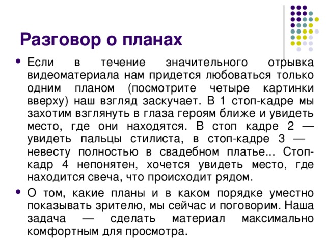 Разговор о планах Если в течение значительного отрывка видеоматериала нам придется любоваться только одним планом (посмотрите четыре картинки вверху) наш взгляд заскучает. В 1 стоп-кадре мы захотим взглянуть в глаза героям ближе и увидеть место, где они находятся. В стоп кадре 2 — увидеть пальцы стилиста, в стоп-кадре 3 — невесту полностью в свадебном платье... Стоп-кадр 4 непонятен, хочется увидеть место, где находится свеча, что происходит рядом. О том, какие планы и в каком порядке уместно показывать зрителю, мы сейчас и поговорим. Наша задача — сделать материал максимально комфортным для просмотра. 