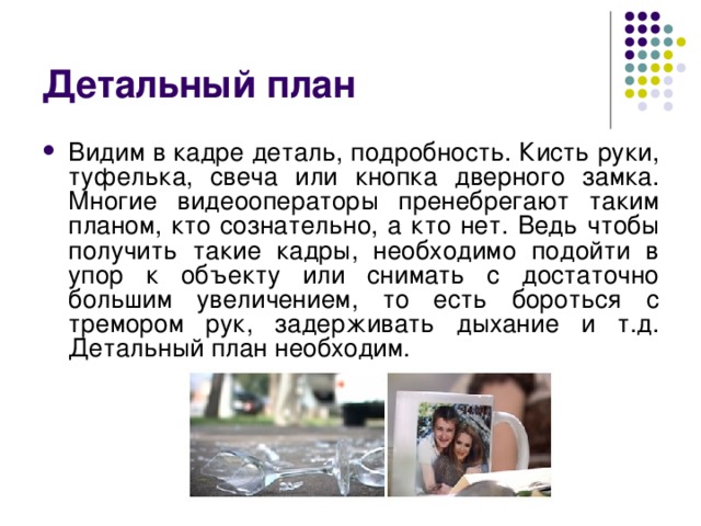 Детальный план Видим в кадре деталь, подробность. Кисть руки, туфелька, свеча или кнопка дверного замка. Многие видеооператоры пренебрегают таким планом, кто сознательно, а кто нет. Ведь чтобы получить такие кадры, необходимо подойти в упор к объекту или снимать с достаточно большим увеличением, то есть бороться с тремором рук, задерживать дыхание и т.д. Детальный план необходим. 