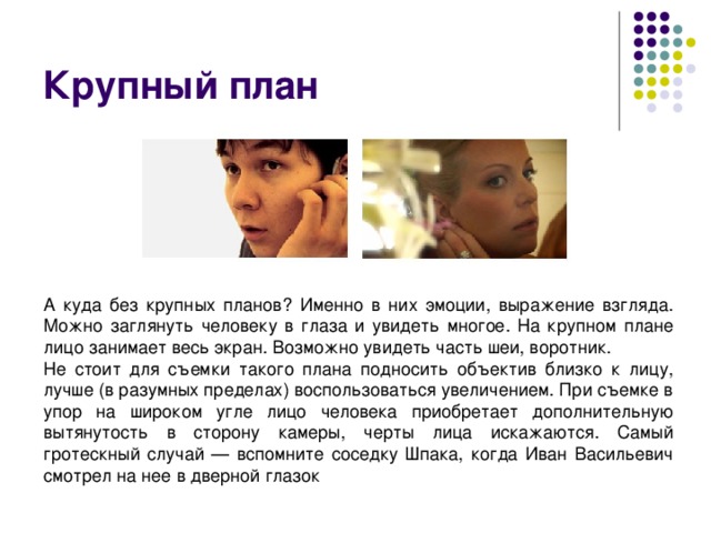 Крупный план А куда без крупных планов? Именно в них эмоции, выражение взгляда. Можно заглянуть человеку в глаза и увидеть многое. На крупном плане лицо занимает весь экран. Возможно увидеть часть шеи, воротник. Не стоит для съемки такого плана подносить объектив близко к лицу, лучше (в разумных пределах) воспользоваться увеличением. При съемке в упор на широком угле лицо человека приобретает дополнительную вытянутость в сторону камеры, черты лица искажаются. Самый гротескный случай — вспомните соседку Шпака, когда Иван Васильевич смотрел на нее в дверной глазок 