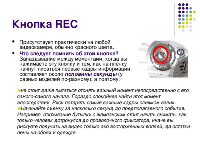 Кнопка REC Присутствует практически на любой видеокамере, обычно красного цвета. Что следует помнить об этой кнопке? Запаздывание между моментами, когда вы нажимаете эту кнопку и тем, как на пленку начнут писаться первые кадры информации, составляет около половины секунды (у разных моделей по-разному), а поэтому: не стоит даже пытаться отснять важный момент непосредственно с его самого-самого начала. Гораздо спокойнее найти этот момент впоследствии. Риск потерять самые важные кадры слишком велик. Начинайте съемку за несколько секунд до предполагаемого события. Например, открывание бутылки с шампанским стоит начать снимать, как только человек дотронулся до проволочного фиксатора, иначе вы рискуете получить на видео только эхо восторженных воплей, да остатки пены на обоях и одежде.  