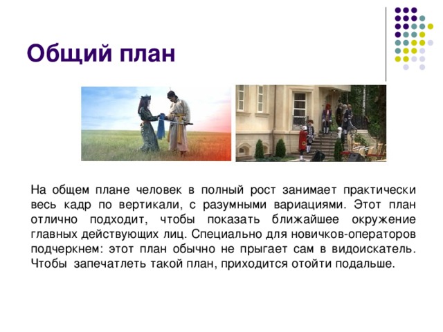 Общий план На общем плане человек в полный рост занимает практически весь кадр по вертикали, с разумными вариациями. Этот план отлично подходит, чтобы показать ближайшее окружение главных действующих лиц. Специально для новичков-операторов подчеркнем: этот план обычно не прыгает сам в видоискатель. Чтобы  запечатлеть такой план, приходится отойти подальше. 